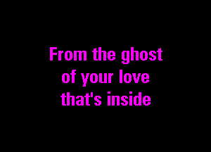 From the ghost

of your love
that's inside