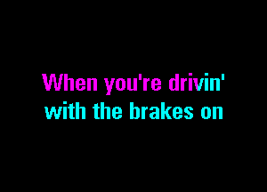 When you're drivin'

with the brakes on
