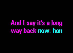 And I say it's a long

way back now, hon