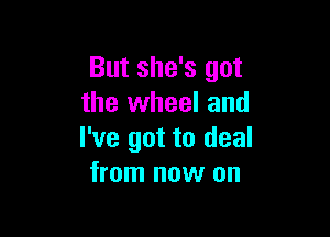 But she's got
the wheel and

I've got to deal
from now on