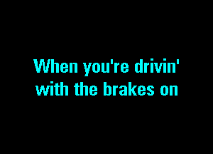 When you're drivin'

with the brakes on