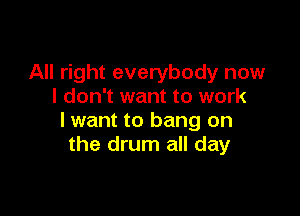 All right everybody now
I don't want to work

lwant to bang on
the drum all day