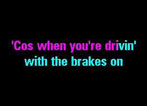 'Cos when you're drivin'

with the brakes on