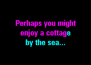 Perhaps you might

enjoy a cottage
by the sea...