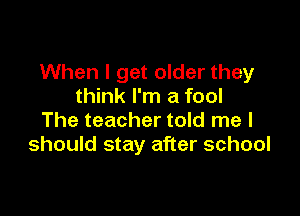 When I get older they
think I'm a fool

The teacher told me I
should stay after school