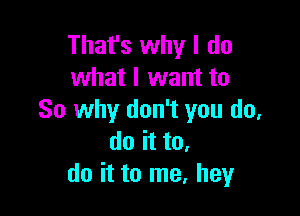 That's why I do
what I want to

So why don't you do,
do it to.
do it to me, hey