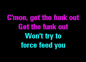 C'mon, get the funk out
Get the funk out

Won't try to
force feed you