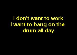 I don't want to work
I want to bang on the

drum all day