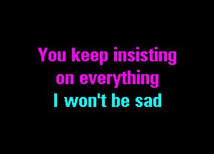 You keep insisting

on everything
I won't be sad