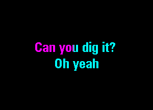 Can you dig it?

Oh yeah