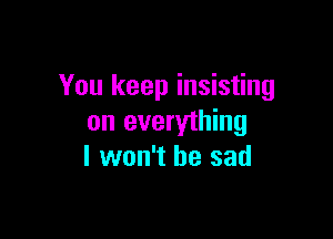 You keep insisting

on everything
I won't be sad