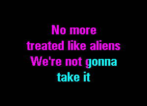 No more
treated like aliens

We're not gonna
take it