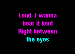 Loud, I wanna
hear it loud

Right between
the eyes