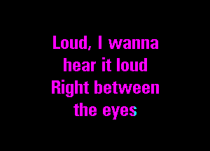 Loud, I wanna
hear it loud

Right between
the eyes