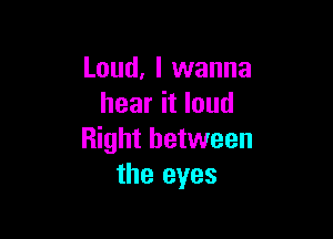 Loud, I wanna
hear it loud

Right between
the eyes