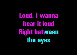 Loud, I wanna
hear it loud

Right between
the eyes