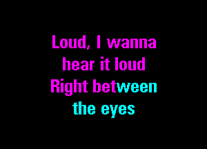 Loud, I wanna
hear it loud

Right between
the eyes