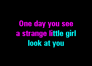 One day you see

a strange little girl
look at you
