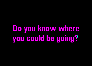 Do you know where

you could he going?