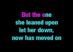 But the one
she leaned upon

let her down,
now has moved on