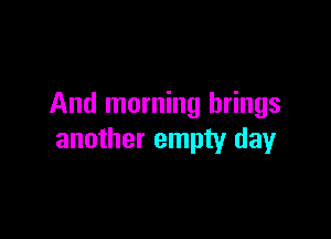 And morning brings

another empty day
