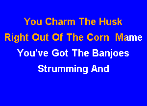 You Charm The Husk
Right Out Of The Corn Mame

You've Got The Banjoes
Strumming And