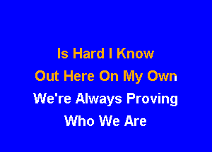 Is Hard I Know
Out Here On My Own

We're Always Proving
Who We Are