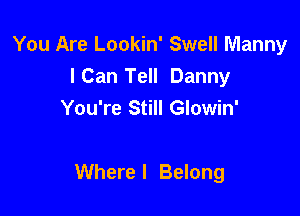 You Are Lookin' Swell Manny
ICan Tell Danny
You're Still Glowin'

Where I Belong
