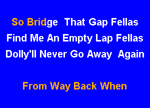 So Bridge That Gap Fellas
Find Me An Empty Lap Fellas
Dolly'll Never Go Away Again

From Way Back When