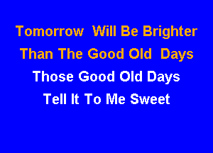 Tomorrow Will Be Brighter
Than The Good Old Days
Those Good Old Days

Tell It To Me Sweet