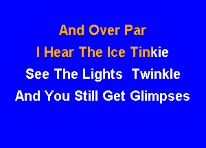 And Over Par
I Hear The Ice Tinkie
See The Lights Twinkle

And You Still Get Glimpses