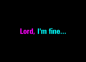 Lord, I'm fine...