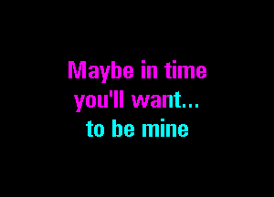 Maybe in time

you'll want...
to be mine