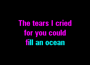 The tears I cried

for you could
fill an ocean