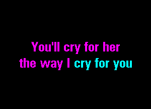 You'll cry for her

the way I cry for you