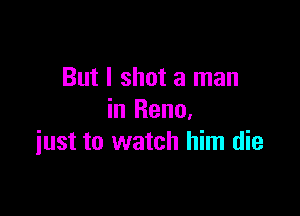 But I shot a man

in Reno.
iust to watch him die