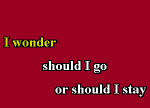 I wonder

should I go

01' should I stay