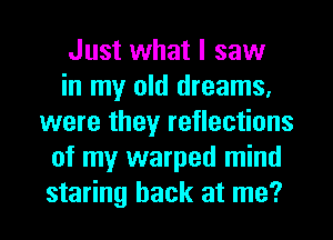 Just what I saw
in my old dreams.
were they reflections
of my warped mind
staring back at me?