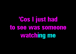 '00s I just had

to see was someone
watching me