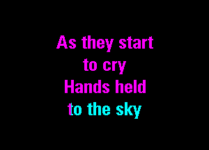 As they start
to cry

Hands held
to the sky