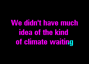 We didn't have much

idea of the kind
of climate waiting