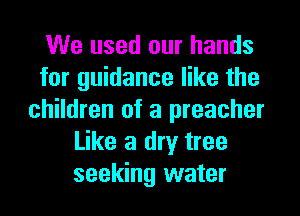 We used our hands
for guidance like the
children of a preacher
Like a dry tree
seeking water
