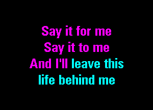 Say it for me
Say it to me

And I'll leave this
life behind me