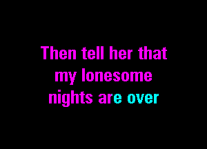 Then tell her that

my lonesome
nights are over