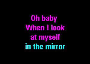 Oh baby
When I look

at myself
in the mirror