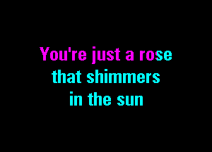 You're just a rose

that shimmers
in the sun