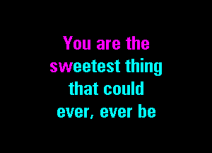 You are the
sweetest thing

that could
ever, ever he