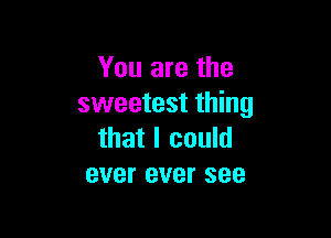 You are the
sweetest thing

that I could
ever ever see