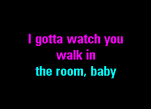 I gotta watch you

walk in
the room. baby