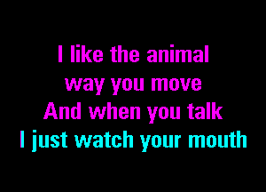 I like the animal
way you move

And when you talk
I iust watch your mouth